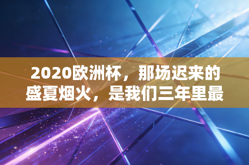 2020欧洲杯,那场迟来的盛夏烟火,是我们三年里最滚烫的青春注脚 2020欧洲杯,那场迟来的盛夏烟火,是我们三年里最滚烫的青春注脚