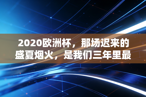 2020欧洲杯，那场迟来的盛夏烟火，是我们三年里最滚烫的青春注脚