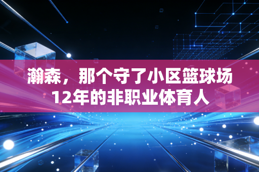 瀚森,那个守了小区篮球场12年的非职业体育人 瀚森,那个守了小区篮球场12年的非职业体育人