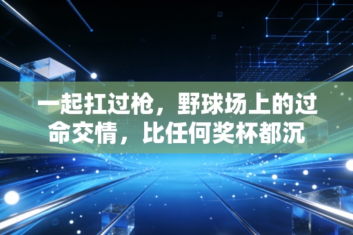一起扛过枪,野球场上的过命交情,比任何奖杯都沉 一起扛过枪,野球场上的过命交情,比任何奖杯都沉