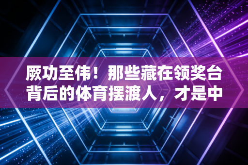 厥功至伟!那些藏在领奖台背后的体育摆渡人,才是中国运动生态的压舱石 厥功至伟!那些藏在领奖台背后的体育摆渡人,才是中国运动生态的压舱石