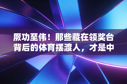厥功至伟!那些藏在领奖台背后的体育摆渡人,才是中国运动生态的压舱石 厥功至伟!那些藏在领奖台背后的体育摆渡人,才是中国运动生态的压舱石