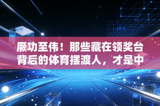 厥功至伟！那些藏在领奖台背后的体育摆渡人，才是中国运动生态的压舱石