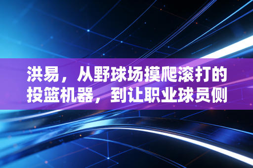 洪易,从野球场摸爬滚打的投篮机器,到让职业球员侧目的草根之光 洪易,从野球场摸爬滚打的投篮机器,到让职业球员侧目的草根之光