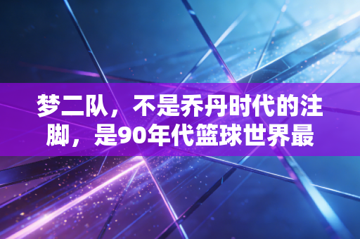 梦二队，不是乔丹时代的注脚，是90年代篮球世界最野的浪漫
