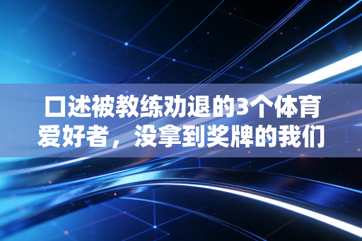 口述被教练劝退的3个体育爱好者,没拿到奖牌的我们,照样活成了体育的受益人 口述被教练劝退的3个体育爱好者,没拿到奖牌的我们,照样活成了体育的受益人