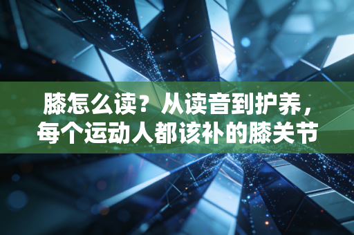 膝怎么读?从读音到护养,每个运动人都该补的膝关节必修课 膝怎么读?从读音到护养,每个运动人都该补的膝关节必修课