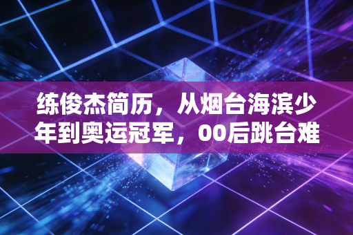 练俊杰简历,从烟台海滨少年到奥运冠军,00后跳台难度王的滚烫青春 练俊杰简历,从烟台海滨少年到奥运冠军,00后跳台难度王的滚烫青春