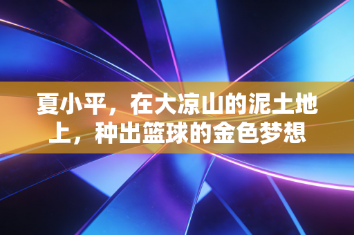夏小平,在大凉山的泥土地上,种出篮球的金色梦想 夏小平,在大凉山的泥土地上,种出篮球的金色梦想