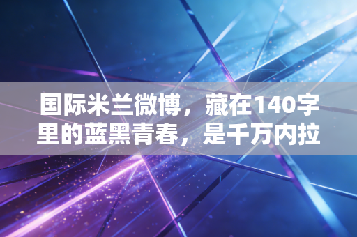 国际米兰微博,藏在140字里的蓝黑青春,是千万内拉的第二座梅阿查 国际米兰微博,藏在140字里的蓝黑青春,是千万内拉的第二座梅阿查