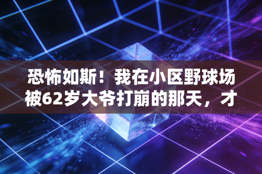 恐怖如斯！我在小区野球场被62岁大爷打崩的那天，才懂普通人对体育精神的误解有多深
