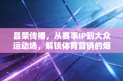 昌荣传播,从赛事IP到大众运动场,解锁体育营销的烟火气密码 昌荣传播,从赛事IP到大众运动场,解锁体育营销的烟火气密码