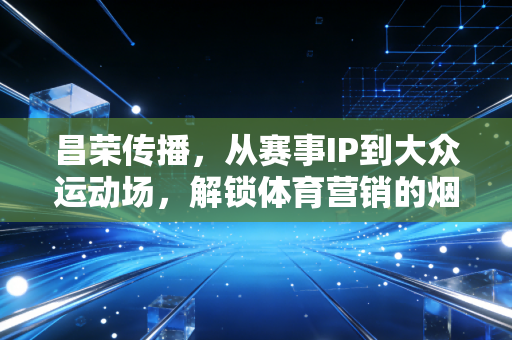 昌荣传播，从赛事IP到大众运动场，解锁体育营销的烟火气密码
