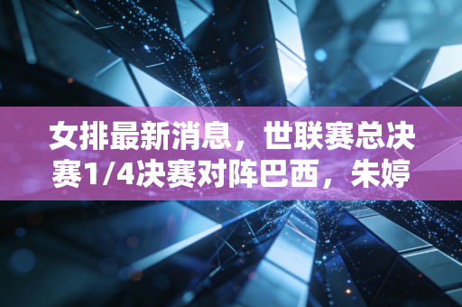 女排最新消息，世联赛总决赛1/4决赛对阵巴西，朱婷首发稳了，蔡斌透露两大调整剑指奖牌
