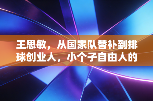 王思敏，从国家队替补到排球创业人，小个子自由人的人生从来不止于赛场
