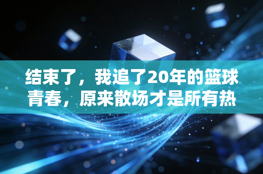 结束了，我追了20年的篮球青春，原来散场才是所有热爱的标准答案