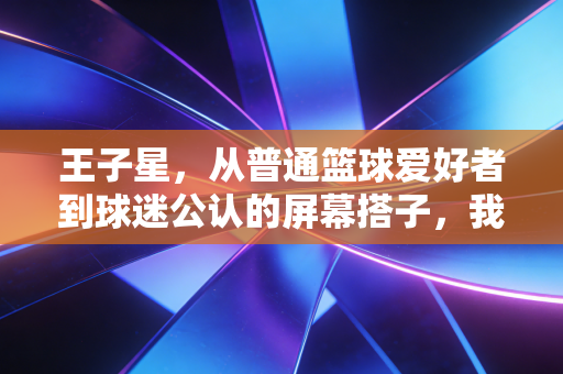 王子星，从普通篮球爱好者到球迷公认的屏幕搭子，我见过最接地气的体育解说活法