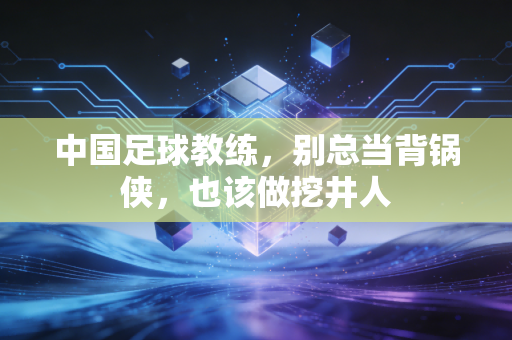 中国足球教练,别总当背锅侠,也该做挖井人 中国足球教练,别总当背锅侠,也该做挖井人