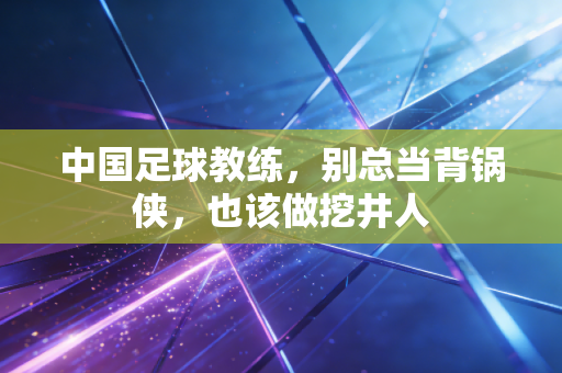中国足球教练,别总当背锅侠,也该做挖井人 中国足球教练,别总当背锅侠,也该做挖井人