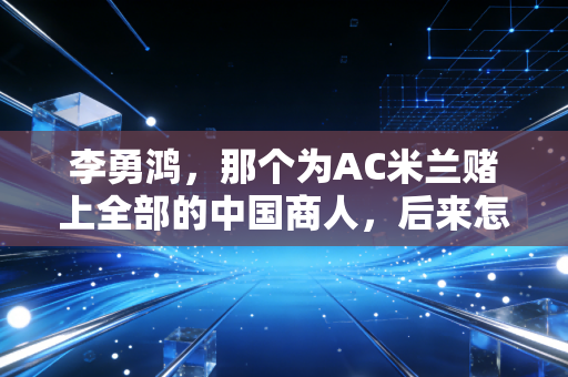 李勇鸿,那个为AC米兰赌上全部的中国商人,后来怎么样了? 李勇鸿,那个为AC米兰赌上全部的中国商人,后来怎么样了?