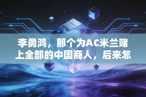 李勇鸿，那个为AC米兰赌上全部的中国商人，后来怎么样了？