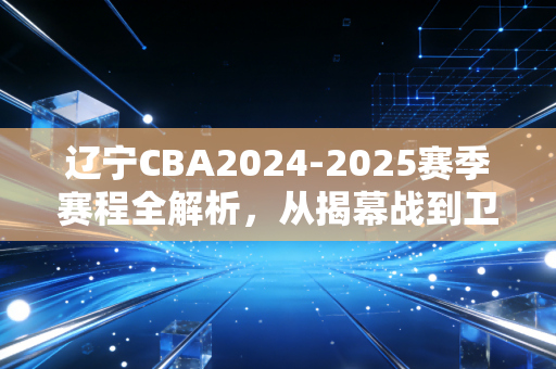 辽宁CBA2024-2025赛季赛程全解析,从揭幕战到卫冕冲刺,刻进千万球迷生活的热血节点 辽宁CBA2024-2025赛季赛程全解析,从揭幕战到卫冕冲刺,刻进千万球迷生活的热血节点