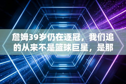 詹姆39岁仍在逐冠,我们追的从来不是篮球巨星,是那个不认命的自己 詹姆39岁仍在逐冠,我们追的从来不是篮球巨星,是那个不认命的自己