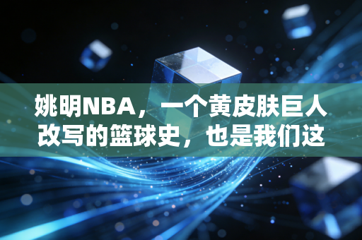 姚明NBA，一个黄皮肤巨人改写的篮球史，也是我们这代人的青春坐标