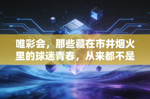 唯彩会,那些藏在市井烟火里的球迷青春,从来都不是不务正业 唯彩会,那些藏在市井烟火里的球迷青春,从来都不是不务正业