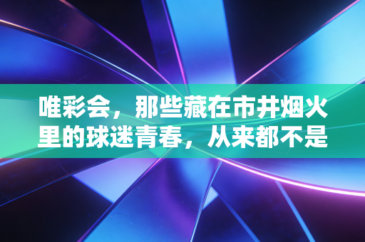 唯彩会,那些藏在市井烟火里的球迷青春,从来都不是不务正业 唯彩会,那些藏在市井烟火里的球迷青春,从来都不是不务正业