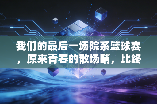 我们的最后一场院系篮球赛，原来青春的散场哨，比终场哨先响