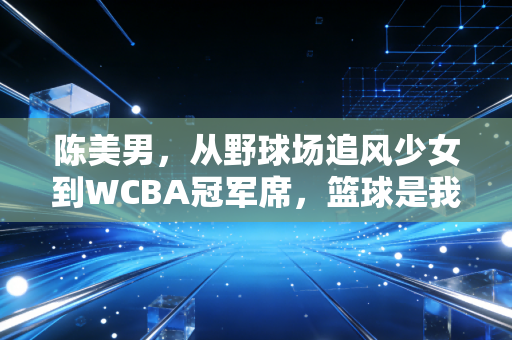 陈美男，从野球场追风少女到WCBA冠军席，篮球是我藏在汗水里的糖