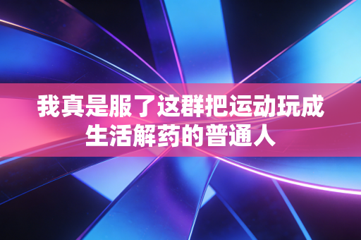 我真是服了这群把运动玩成生活解药的普通人