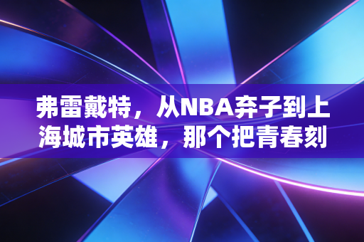 弗雷戴特，从NBA弃子到上海城市英雄，那个把青春刻进CBA地板的寂寞大神
