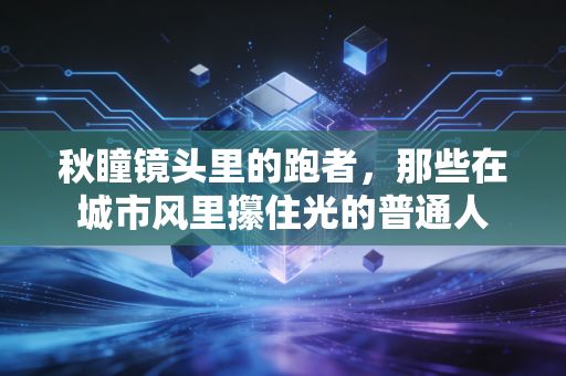 秋瞳镜头里的跑者,那些在城市风里攥住光的普通人 秋瞳镜头里的跑者,那些在城市风里攥住光的普通人