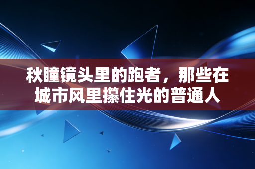 秋瞳镜头里的跑者,那些在城市风里攥住光的普通人 秋瞳镜头里的跑者,那些在城市风里攥住光的普通人