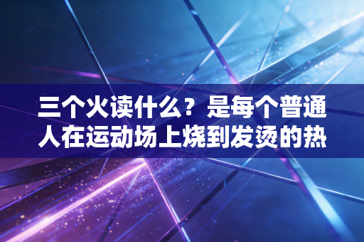 三个火读什么？是每个普通人在运动场上烧到发烫的热爱啊
