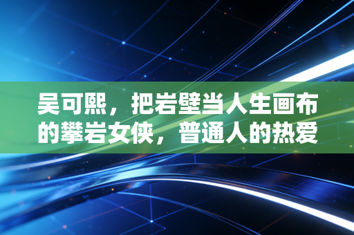 吴可熙,把岩壁当人生画布的攀岩女侠,普通人的热爱也能长出铠甲 吴可熙,把岩壁当人生画布的攀岩女侠,普通人的热爱也能长出铠甲