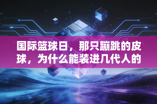 国际篮球日,那只蹦跳的皮球,为什么能装进几代人的青春? 国际篮球日,那只蹦跳的皮球,为什么能装进几代人的青春?