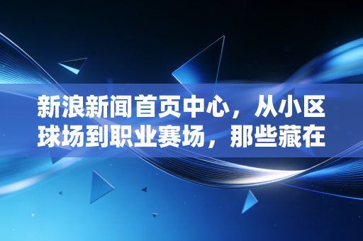 新浪新闻首页中心,从小区球场到职业赛场,那些藏在体育里的普通人的光 新浪新闻首页中心,从小区球场到职业赛场,那些藏在体育里的普通人的光