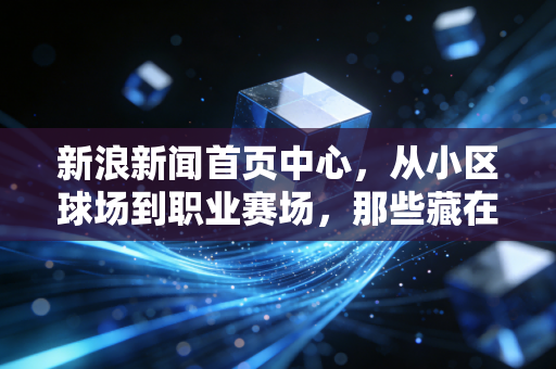 新浪新闻首页中心，从小区球场到职业赛场，那些藏在体育里的普通人的光