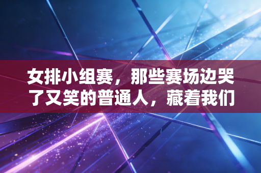 女排小组赛，那些赛场边哭了又笑的普通人，藏着我们对女排最朴素的热爱