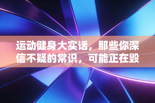 运动健身大实话,那些你深信不疑的常识,可能正在毁你的关节 运动健身大实话,那些你深信不疑的常识,可能正在毁你的关节