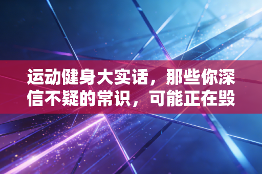 运动健身大实话,那些你深信不疑的常识,可能正在毁你的关节 运动健身大实话,那些你深信不疑的常识,可能正在毁你的关节