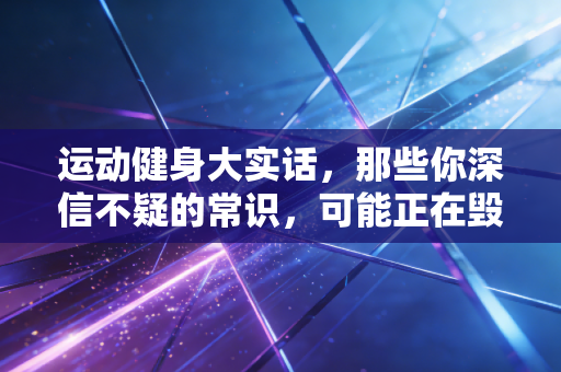 运动健身大实话，那些你深信不疑的常识，可能正在毁你的关节