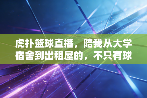 虎扑篮球直播,陪我从大学宿舍到出租屋的,不只有球赛,还有一群没见过面的老兄弟 虎扑篮球直播,陪我从大学宿舍到出租屋的,不只有球赛,还有一群没见过面的老兄弟