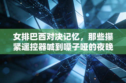 女排巴西对决记忆，那些攥紧遥控器喊到嗓子哑的夜晚，是我们藏在岁月里的热血注脚