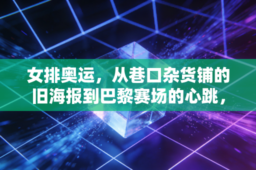 女排奥运，从巷口杂货铺的旧海报到巴黎赛场的心跳，我们为什么永远为女排热泪盈眶