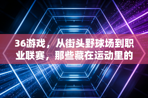 36游戏，从街头野球场到职业联赛，那些藏在运动里的青春密码