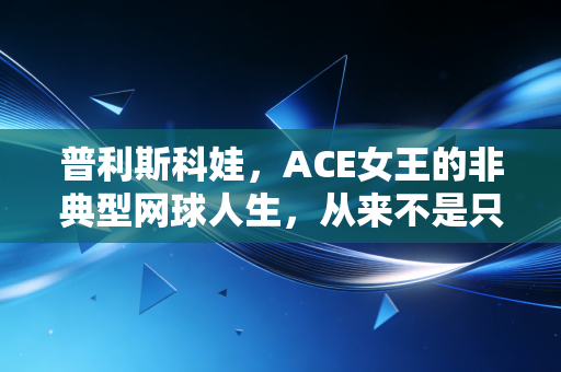 普利斯科娃，ACE女王的非典型网球人生，从来不是只有大满贯才算赢